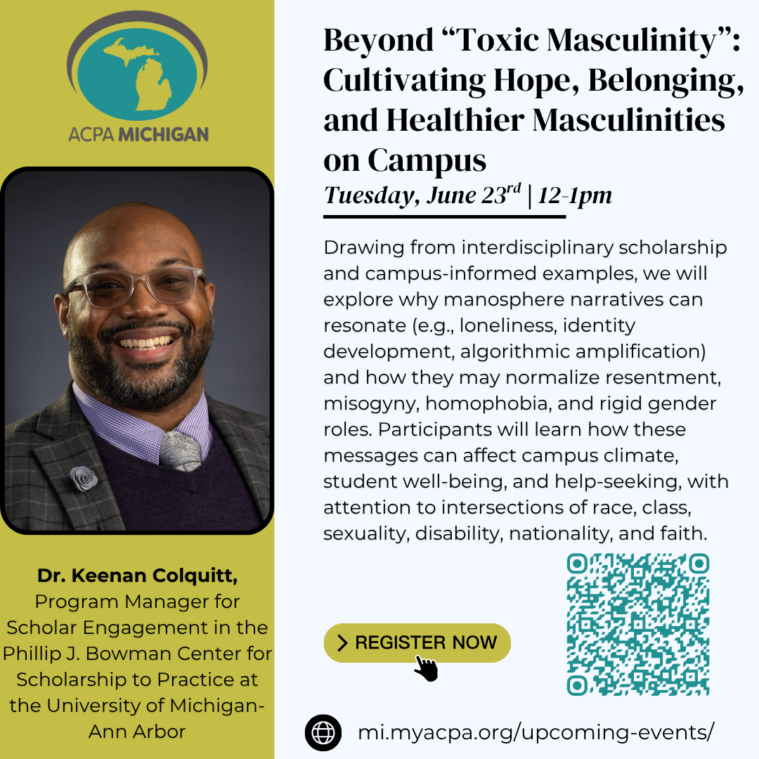 A graphic to promote ACPA-Michigan's upcoming webinar, titled "Beyond “Toxic Masculinity”: Cultivating Hope, Belonging, and Healthier Masculinities on Campus." The graphic includes the ACPA-Michigan logo in the upper left corner, with a photo of the presenter, Dr. Keenan Colquitt, Program Manager for Scholar Engagement in the Phillip J. Bowman Center for Scholarship to Practice at the University of Michigan-Ann Arbor, below it. On the right side of the graphic below the presentation title is the date and time of the event, which is Tuesday, June 23rd from 12-1pm. The description of the event reads "Drawing from interdisciplinary scholarship and campus-informed examples, we will explore why manosphere narratives can resonate (e.g., loneliness, identity development, algorithmic amplification) and how they may normalize resentment, misogyny, homophobia, and rigid gender roles. Participants will learn how these messages can affect campus climate, student well-being, and help-seeking, with attention to intersections of race, class, sexuality, disability, nationality, and faith," followed by a "register now" graphic and QR code to sign up.